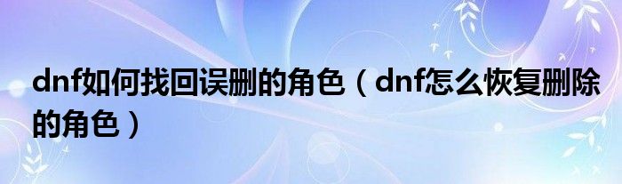 dnf如何找回误删的角色（dnf怎么恢复删除的角色）