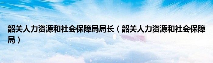 韶关人力资源和社会保障局局长（韶关人力资源和社会保障局）