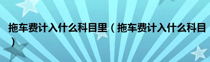 拖车费计入什么科目里（拖车费计入什么科目）