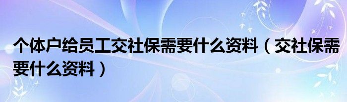 个体户给员工交社保需要什么资料（交社保需要什么资料）