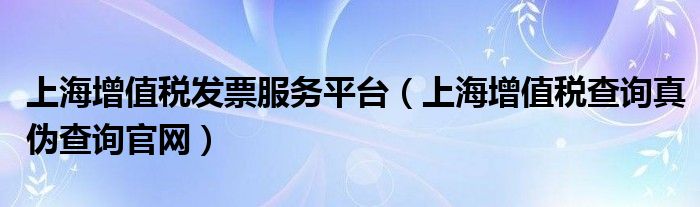 上海增值税发票服务平台（上海增值税查询真伪查询官网）