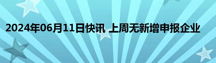 2024年06月11日快讯 上周无新增申报企业