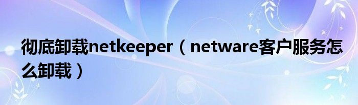 彻底卸载netkeeper（netware客户服务怎么卸载）