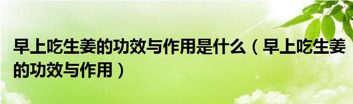 早上吃生姜的功效与作用是什么（早上吃生姜的功效与作用）