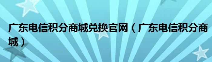 广东电信积分商城兑换官网（广东电信积分商城）