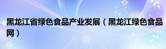 黑龙江省绿色食品产业发展（黑龙江绿色食品网）