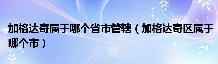 加格达奇属于哪个省市管辖（加格达奇区属于哪个市）