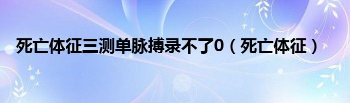 死亡体征三测单脉搏录不了0（死亡体征）