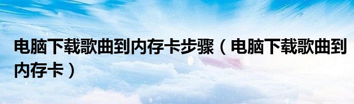 电脑下载歌曲到内存卡步骤（电脑下载歌曲到内存卡）