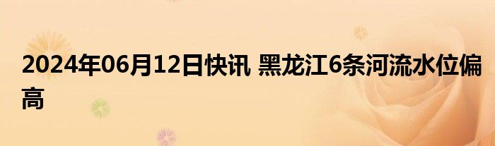 2024年06月12日快讯 黑龙江6条河流水位偏高