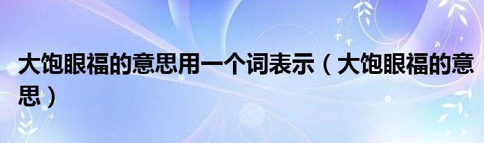 大饱眼福的意思用一个词表示（大饱眼福的意思）