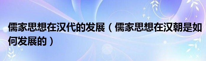 儒家思想在汉代的发展（儒家思想在汉朝是如何发展的）