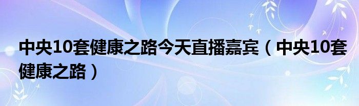 中央10套健康之路今天直播嘉宾（中央10套健康之路）