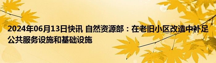 2024年06月13日快讯 自然资源部：在老旧小区改造中补足公共服务设施和基础设施