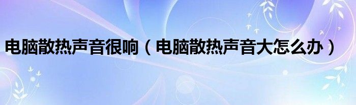 电脑散热声音很响（电脑散热声音大怎么办）