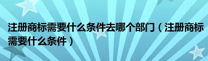 注册商标需要什么条件去哪个部门（注册商标需要什么条件）