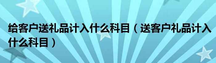 给客户送礼品计入什么科目（送客户礼品计入什么科目）