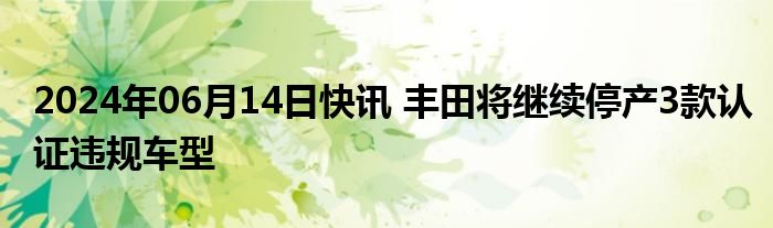 2024年06月14日快讯 丰田将继续停产3款认证违规车型