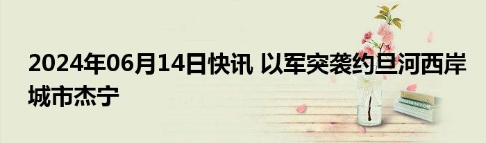 2024年06月14日快讯 以军突袭约旦河西岸城市杰宁