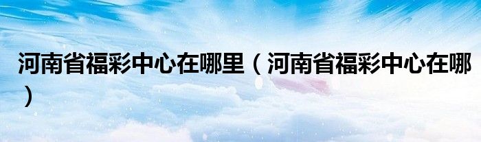 河南省福彩中心在哪里（河南省福彩中心在哪）