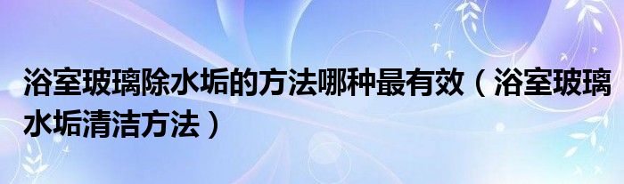 浴室玻璃除水垢的方法哪种最有效（浴室玻璃水垢清洁方法）