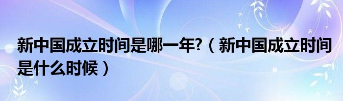 新中国成立时间是哪一年?（新中国成立时间是什么时候）