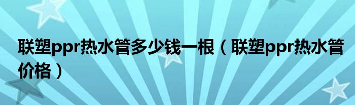 联塑ppr热水管多少钱一根（联塑ppr热水管价格）