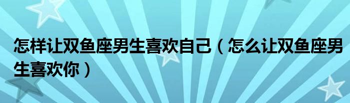 怎样让双鱼座男生喜欢自己（怎么让双鱼座男生喜欢你）