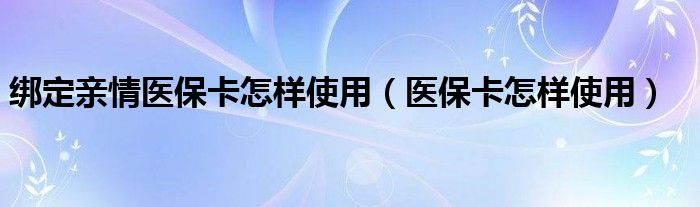 绑定亲情医保卡怎样使用（医保卡怎样使用）