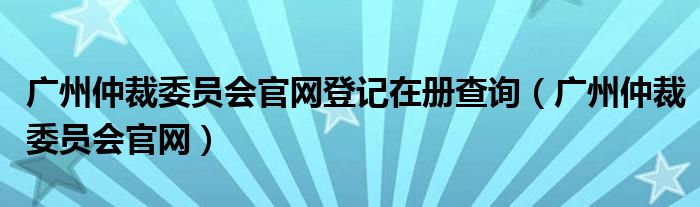 广州仲裁委员会官网登记在册查询（广州仲裁委员会官网）