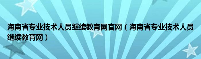 海南省专业技术人员继续教育网官网（海南省专业技术人员继续教育网）