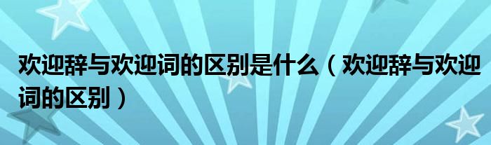 欢迎辞与欢迎词的区别是什么（欢迎辞与欢迎词的区别）