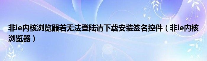 非ie内核浏览器若无法登陆请下载安装签名控件（非ie内核浏览器）