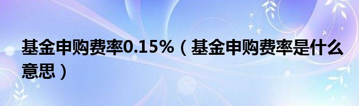 基金申购费率0.15%（基金申购费率是什么意思）