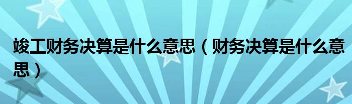 竣工财务决算是什么意思（财务决算是什么意思）