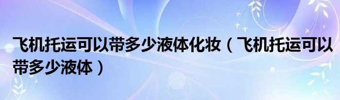 飞机托运可以带多少液体化妆（飞机托运可以带多少液体）