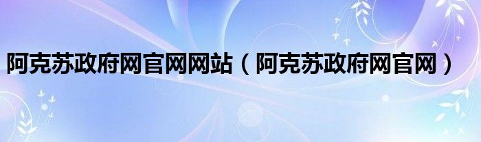 阿克苏政府网官网网站（阿克苏政府网官网）