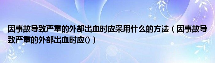 因事故导致严重的外部出血时应采用什么的方法（因事故导致严重的外部出血时应()）