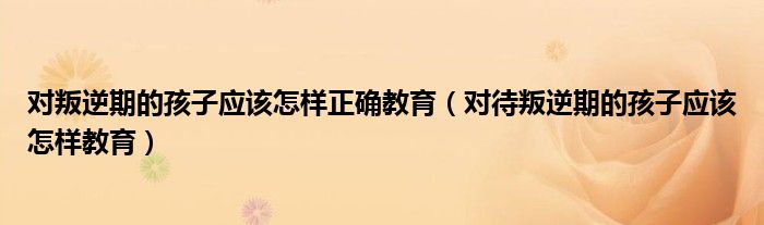 对叛逆期的孩子应该怎样正确教育（对待叛逆期的孩子应该怎样教育）