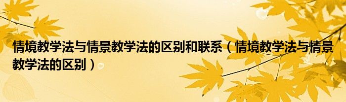 情境教学法与情景教学法的区别和联系（情境教学法与情景教学法的区别）