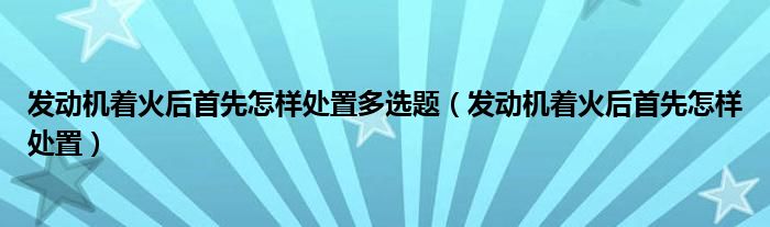 发动机着火后首先怎样处置多选题（发动机着火后首先怎样处置）