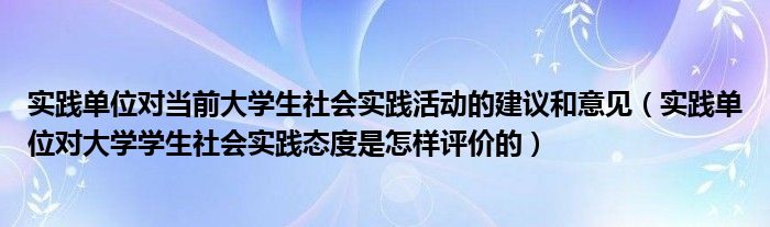 实践单位对当前大学生社会实践活动的建议和意见（实践单位对大学学生社会实践态度是怎样评价的）