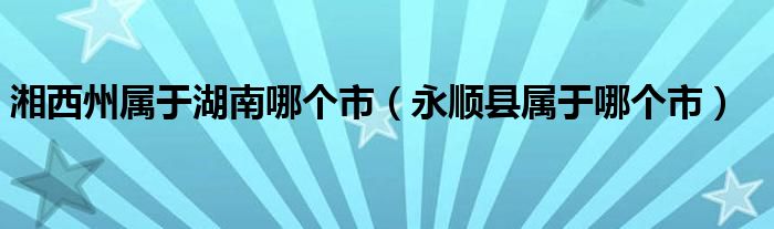 湘西州属于湖南哪个市（永顺县属于哪个市）