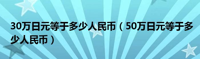 30万日元等于多少人民币（50万日元等于多少人民币）