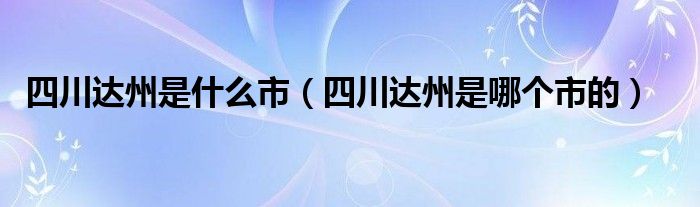 四川达州是什么市（四川达州是哪个市的）