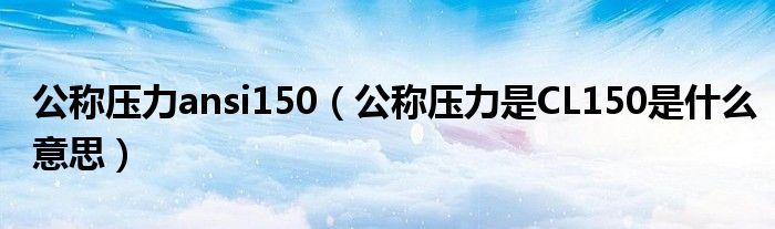 公称压力ansi150（公称压力是CL150是什么意思）