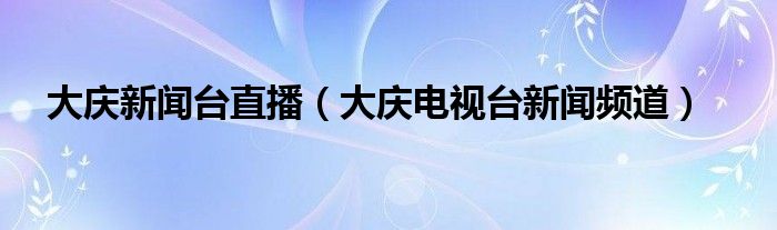 大庆新闻台直播（大庆电视台新闻频道）