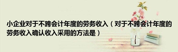 小企业对于不跨会计年度的劳务收入（对于不跨会计年度的劳务收入确认收入采用的方法是）