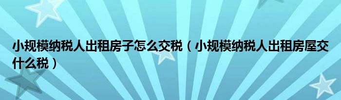 小规模纳税人出租房子怎么交税（小规模纳税人出租房屋交什么税）