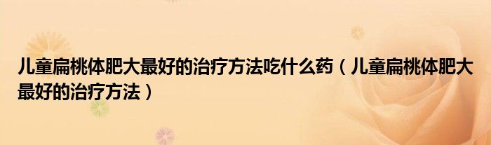 儿童扁桃体肥大最好的治疗方法吃什么药（儿童扁桃体肥大最好的治疗方法）